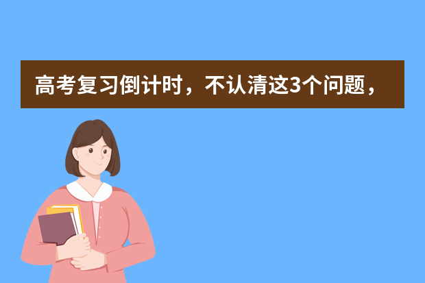 高考复习倒计时，不认清这3个问题，怎么复习也没进步 专家支招：高考复习如何在短时间内提高成绩